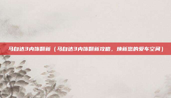 马自达3内饰翻新(马自达3内饰翻新攻略,焕新您的爱车空间)