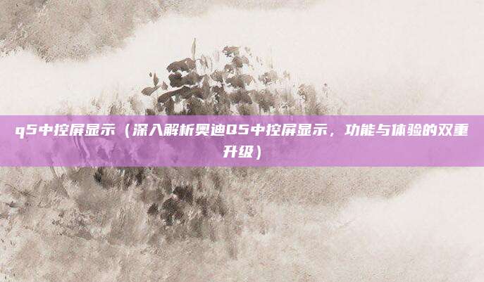 q5中控屏显示(深入解析奥迪Q5中控屏显示,功能与体验的双重升级)