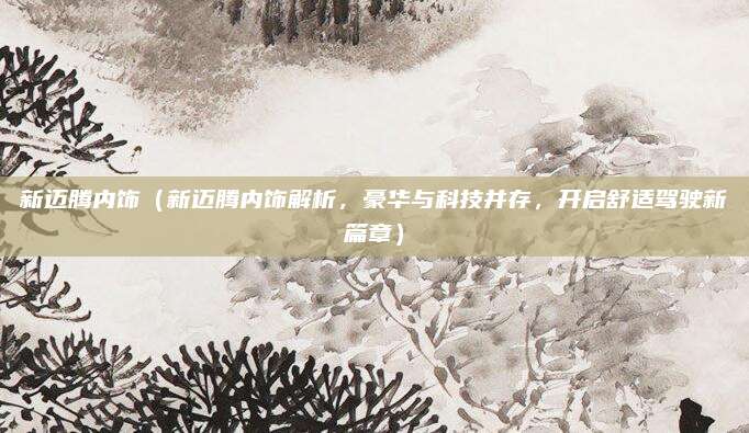 新迈腾内饰(新迈腾内饰解析,豪华与科技并存,开启舒适驾驶新篇章)