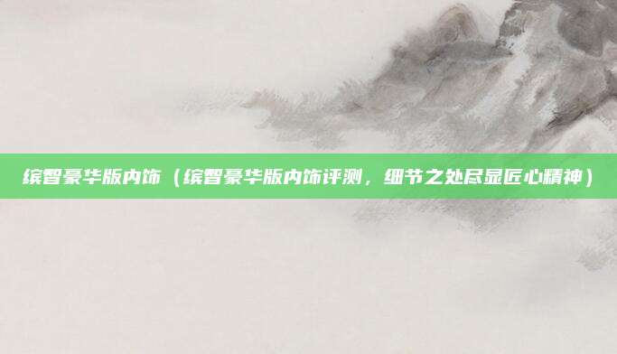 缤智豪华版内饰(缤智豪华版内饰评测,细节之处尽显匠心精神)