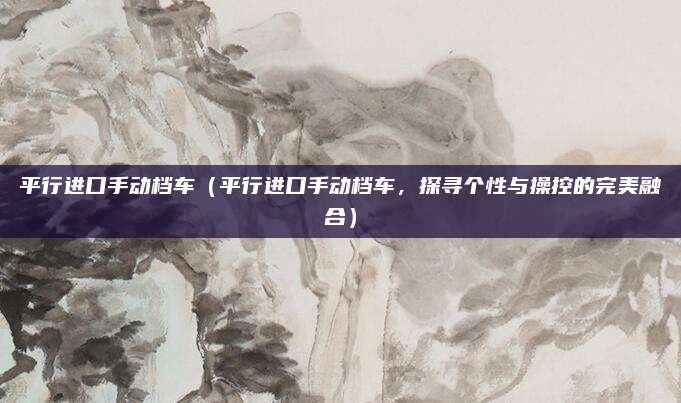 平行进口手动档车(平行进口手动档车,探寻个性与操控的完美融合)