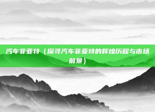 汽车菲亚特（探寻汽车菲亚特的辉煌历程与市场前景）