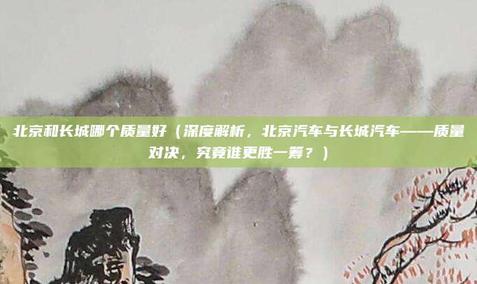 北京和长城哪个质量好(深度解析,北京汽车与长城汽车——质量对决,究竟谁更胜一筹?)