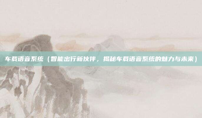 车载语音系统(智能出行新伙伴,揭秘车载语音系统的魅力与未来)