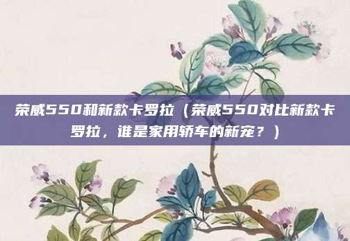荣威550和新款卡罗拉(荣威550对比新款卡罗拉,谁是家用轿车的新宠?)