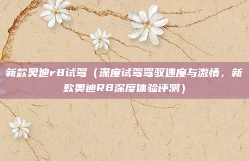 新款奥迪r8试驾(深度试驾驾驭速度与激情,新款奥迪R8深度体验评测)