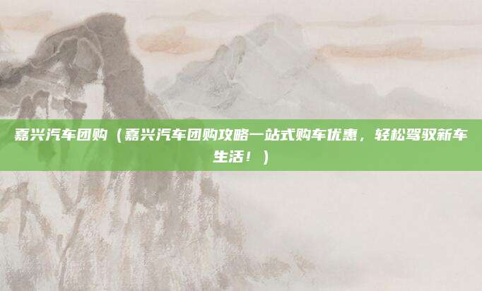 嘉兴汽车团购（嘉兴汽车团购攻略一站式购车优惠，轻松驾驭新车生活！）