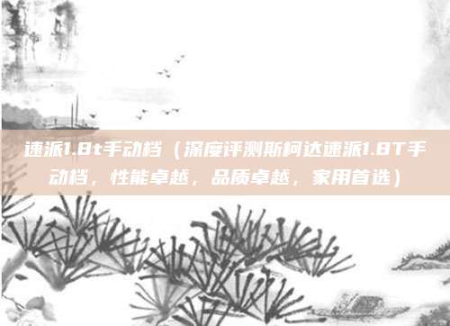 速派1.8t手动档(深度评测斯柯达速派1.8T手动档,性能卓越,品质卓越,家用首选)