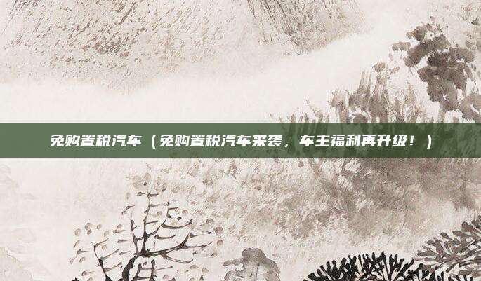 免购置税汽车(免购置税汽车来袭,车主福利再升级!)