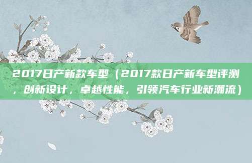2017日产新款车型(2017款日产新车型评测,创新设计,卓越性能,引领汽车行业新潮流)