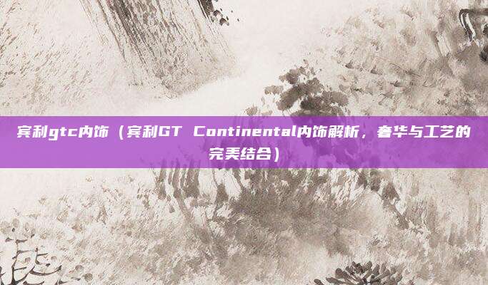 宾利gtc内饰(宾利GT Continental内饰解析,奢华与工艺的完美结合)