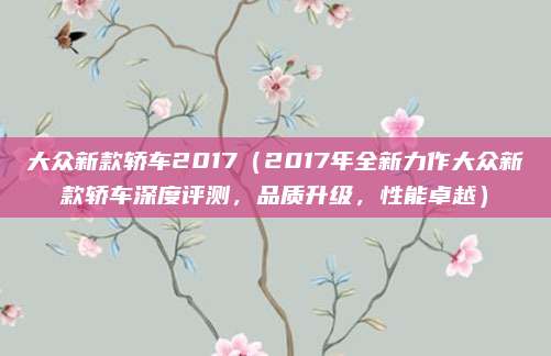 大众新款轿车2017(2017年全新力作大众新款轿车深度评测,品质升级,性能卓越)