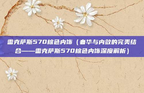 雷克萨斯570棕色内饰(奢华与内敛的完美结合——雷克萨斯570棕色内饰深度解析)