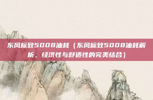东风标致5008油耗(东风标致5008油耗解析,经济性与舒适性的完美结合)