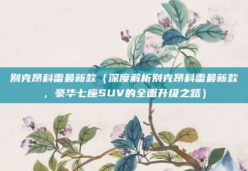 别克昂科雷最新款(深度解析别克昂科雷最新款,豪华七座SUV的全面升级之路)