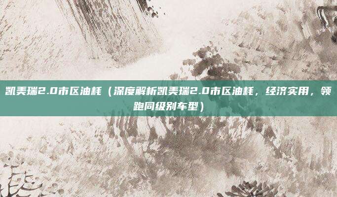 凯美瑞2.0市区油耗(深度解析凯美瑞2.0市区油耗,经济实用,领跑同级别车型)