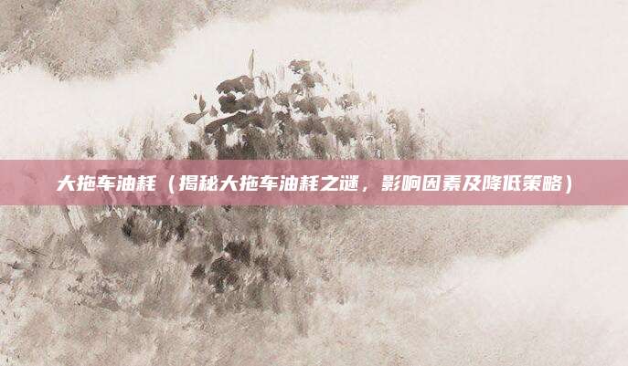 大拖车油耗（揭秘大拖车油耗之谜，影响因素及降低策略）