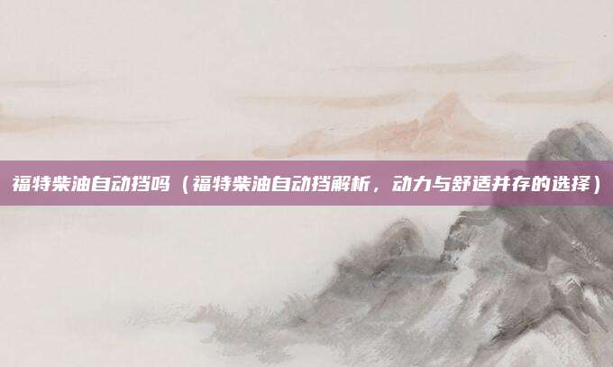 福特柴油自动挡吗(福特柴油自动挡解析,动力与舒适并存的选择)