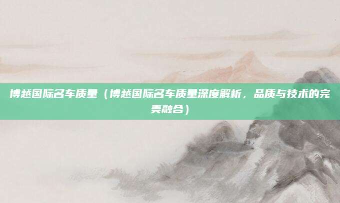 博越国际名车质量(博越国际名车质量深度解析,品质与技术的完美融合)
