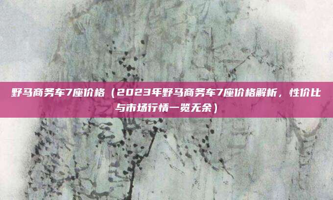 野马商务车7座价格(2023年野马商务车7座价格解析,性价比与市场行情一览无余)