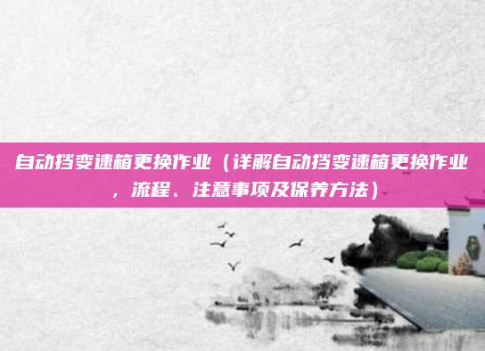 自动挡变速箱更换作业(详解自动挡变速箱更换作业,流程、注意事项及保养方法)