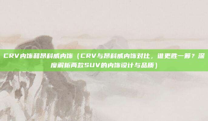 CRV内饰和昂科威内饰(CRV与昂科威内饰对比,谁更胜一筹?深度解析两款SUV的内饰设计与品质)