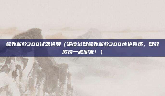 标致新款308试驾视频(深度试驾标致新款308惊艳登场,驾驭激情一触即发!)