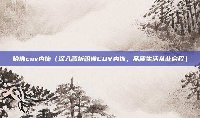 哈佛cuv内饰（深入解析哈佛CUV内饰，品质生活从此启程）