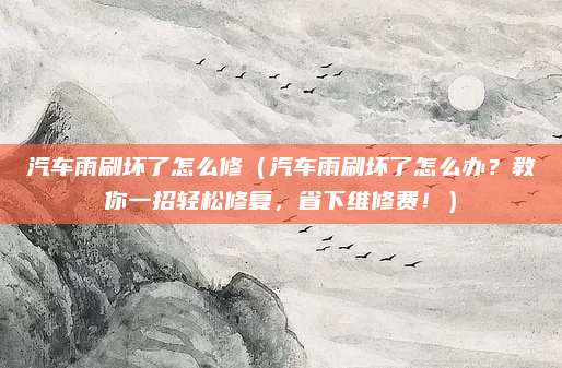 汽车雨刷坏了怎么修（汽车雨刷坏了怎么办？教你一招轻松修复，省下维修费！）