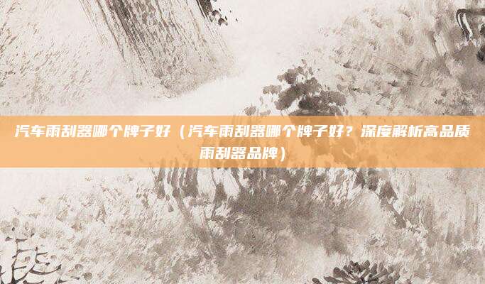 汽车雨刮器哪个牌子好（汽车雨刮器哪个牌子好？深度解析高品质雨刮器品牌）