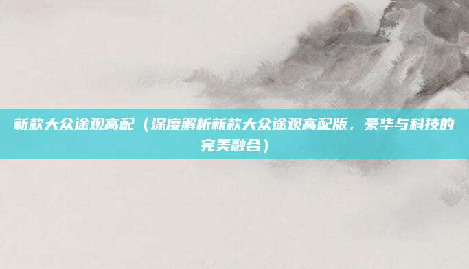 新款大众途观高配(深度解析新款大众途观高配版,豪华与科技的完美融合)