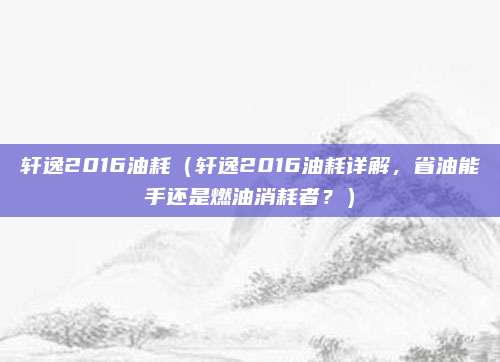 轩逸2016油耗(轩逸2016油耗详解,省油能手还是燃油消耗者?)