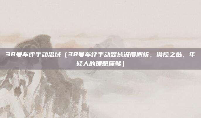 38号车评手动思域(38号车评手动思域深度解析,操控之选,年轻人的理想座驾)