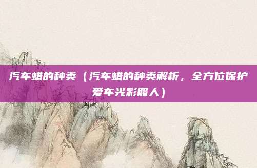 汽车蜡的种类(汽车蜡的种类解析,全方位保护爱车光彩照人)