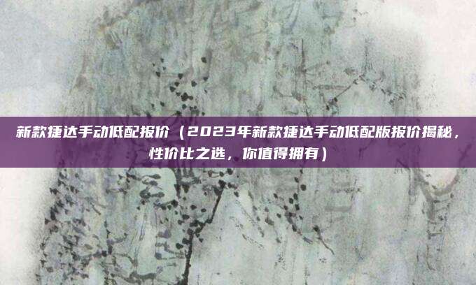 新款捷达手动低配报价(2023年新款捷达手动低配版报价揭秘,性价比之选,你值得拥有)