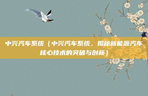 中兴汽车系统(中兴汽车系统,揭秘新能源汽车核心技术的突破与创新)