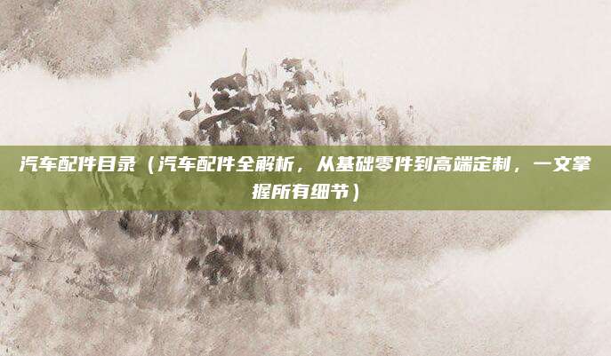 汽车配件目录(汽车配件全解析,从基础零件到高端定制,一文掌握所有细节)