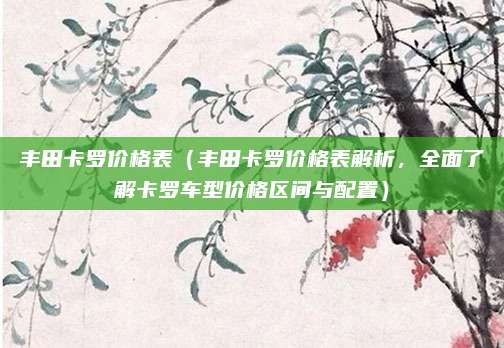 丰田卡罗价格表(丰田卡罗价格表解析,全面了解卡罗车型价格区间与配置)