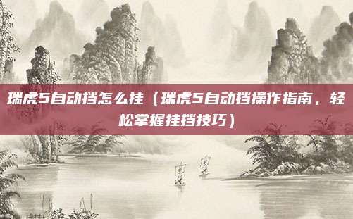 瑞虎5自动挡怎么挂(瑞虎5自动挡操作指南,轻松掌握挂挡技巧)