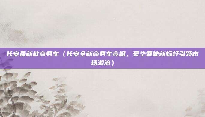 长安最新款商务车（长安全新商务车亮相，豪华智能新标杆引领市场潮流）