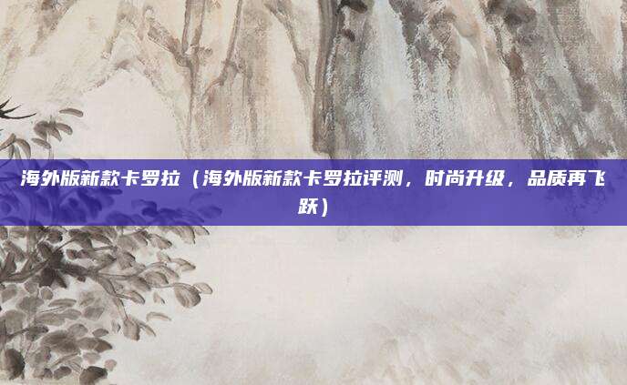 海外版新款卡罗拉(海外版新款卡罗拉评测,时尚升级,品质再飞跃)