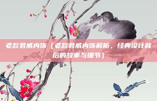 老款君威内饰(老款君威内饰解析,经典设计背后的故事与细节)