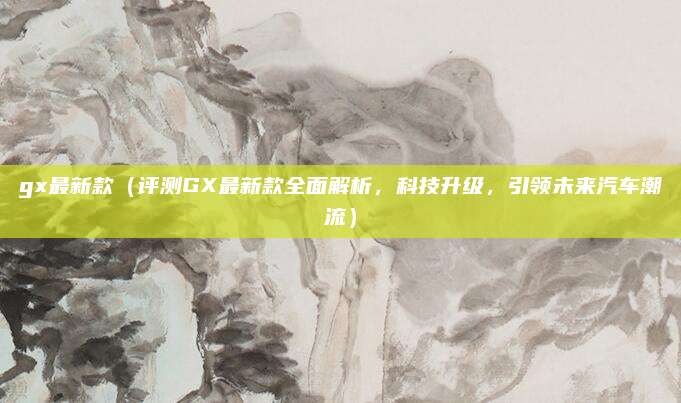 gx最新款(评测GX最新款全面解析,科技升级,引领未来汽车潮流)
