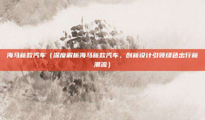 海马新款汽车（深度解析海马新款汽车，创新设计引领绿色出行新潮流）