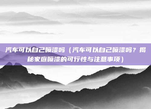 汽车可以自己喷漆吗(汽车可以自己喷漆吗?揭秘家庭喷漆的可行性与注意事项)