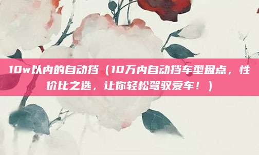 10w以内的自动挡(10万内自动挡车型盘点,性价比之选,让你轻松驾驭爱车!)