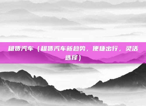 租赁汽车(租赁汽车新趋势,便捷出行,灵活选择)