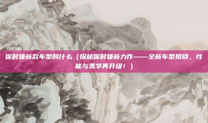 保时捷新款车型叫什么(探秘保时捷新力作——全新车型揭晓,性能与美学再升级!)