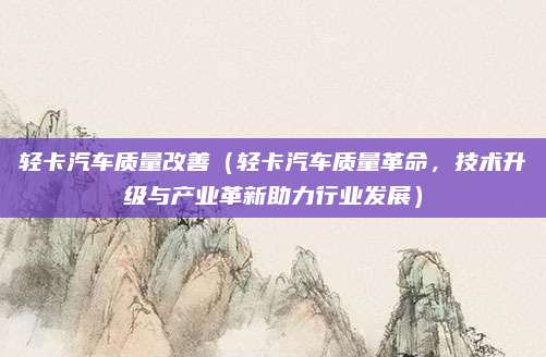 轻卡汽车质量改善(轻卡汽车质量革命,技术升级与产业革新助力行业发展)