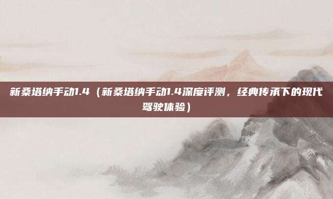 新桑塔纳手动1.4(新桑塔纳手动1.4深度评测,经典传承下的现代驾驶体验)
